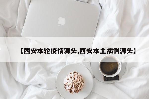 【西安本轮疫情源头,西安本土病例源头】