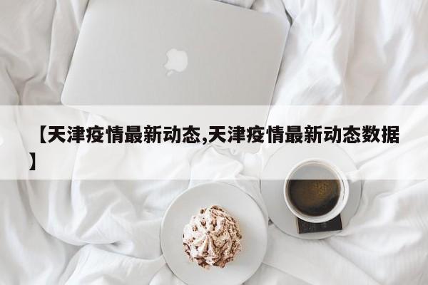 【天津疫情最新动态,天津疫情最新动态数据】