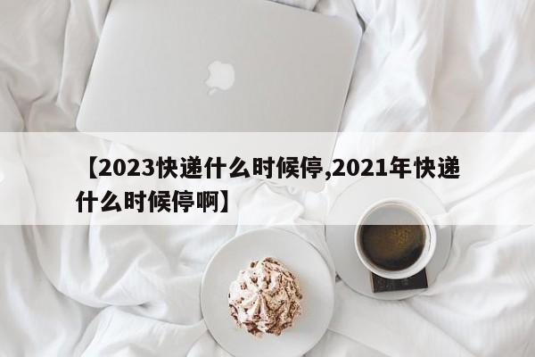 【2023快递什么时候停,2021年快递什么时候停啊】