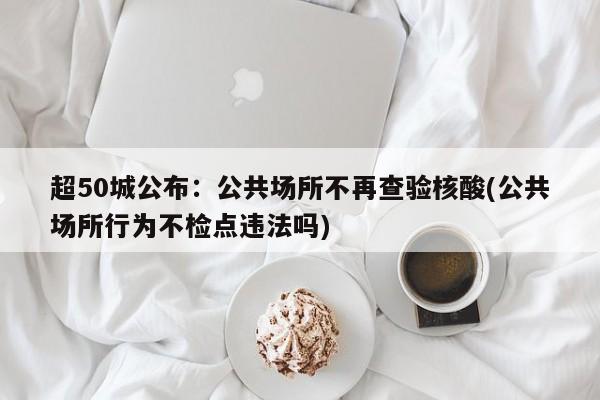超50城公布：公共场所不再查验核酸(公共场所行为不检点违法吗)