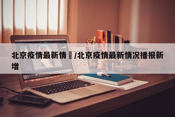 北京疫情最新情況/北京疫情最新情况播报新增