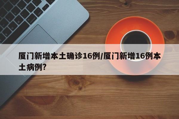 厦门新增本土确诊16例/厦门新增16例本土病例?