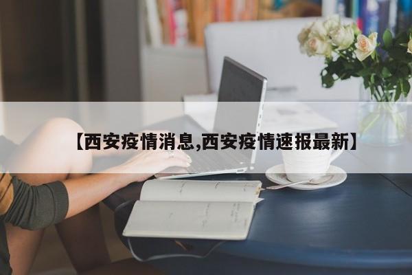 【西安疫情消息,西安疫情速报最新】