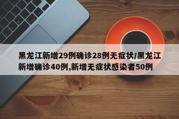 黑龙江新增29例确诊28例无症状/黑龙江新增确诊40例,新增无症状感染者50例