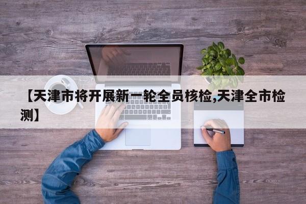 【天津市将开展新一轮全员核检,天津全市检测】