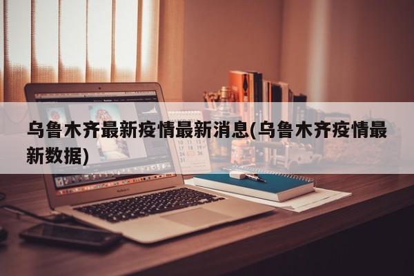 乌鲁木齐最新疫情最新消息(乌鲁木齐疫情最新数据)