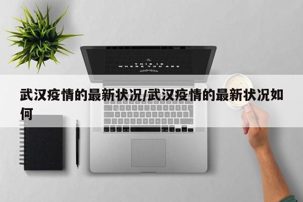 武汉疫情的最新状况/武汉疫情的最新状况如何