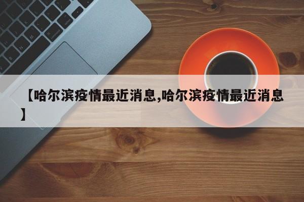 【哈尔滨疫情最近消息,哈尔滨疫情最近消息】
