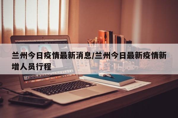 兰州今日疫情最新消息/兰州今日最新疫情新增人员行程