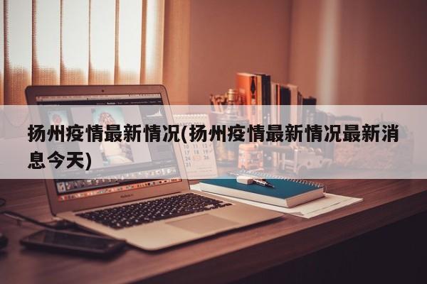 扬州疫情最新情况(扬州疫情最新情况最新消息今天)