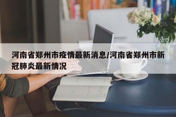 河南省郑州市疫情最新消息/河南省郑州市新冠肺炎最新情况