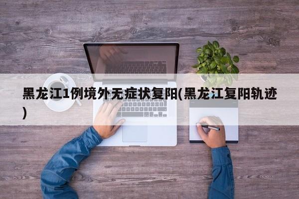 黑龙江1例境外无症状复阳(黑龙江复阳轨迹)