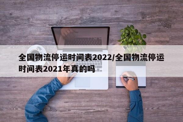 全国物流停运时间表2022/全国物流停运时间表2021年真的吗