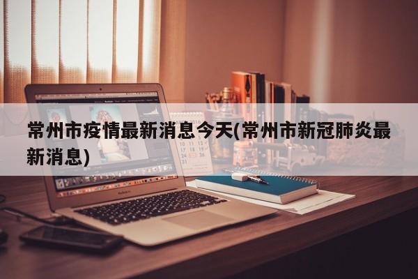 常州市疫情最新消息今天(常州市新冠肺炎最新消息)