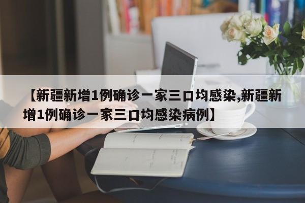 【新疆新增1例确诊一家三口均感染,新疆新增1例确诊一家三口均感染病例】