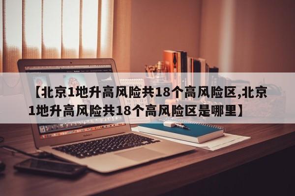 【北京1地升高风险共18个高风险区,北京1地升高风险共18个高风险区是哪里】