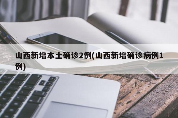 山西新增本土确诊2例(山西新增确诊病例1例)