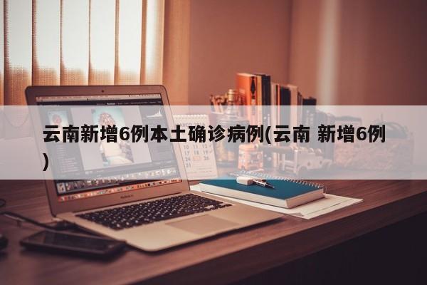 云南新增6例本土确诊病例(云南 新增6例)