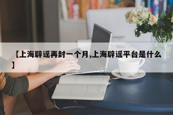 【上海辟谣再封一个月,上海辟谣平台是什么】
