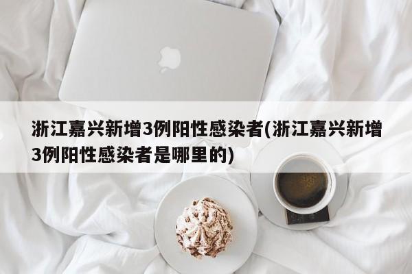 浙江嘉兴新增3例阳性感染者(浙江嘉兴新增3例阳性感染者是哪里的)