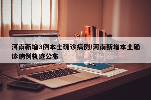 河南新增3例本土确诊病例/河南新增本土确诊病例轨迹公布