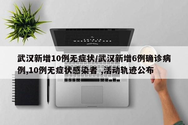 武汉新增10例无症状/武汉新增6例确诊病例,10例无症状感染者 ,活动轨迹公布