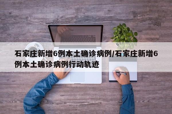 石家庄新增6例本土确诊病例/石家庄新增6例本土确诊病例行动轨迹