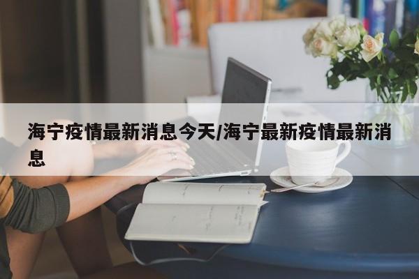 海宁疫情最新消息今天/海宁最新疫情最新消息