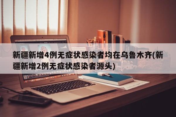 新疆新增4例无症状感染者均在乌鲁木齐(新疆新增2例无症状感染者源头)
