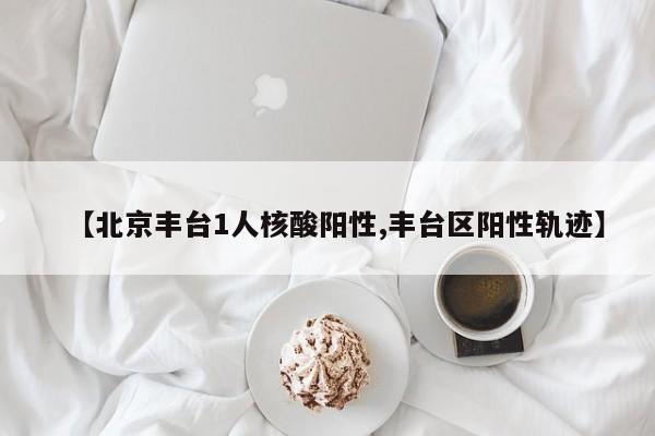 【北京丰台1人核酸阳性,丰台区阳性轨迹】