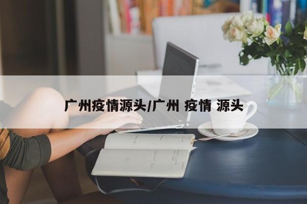 广州疫情源头/广州 疫情 源头