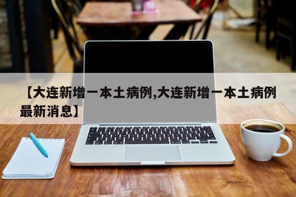 【大连新增一本土病例,大连新增一本土病例最新消息】