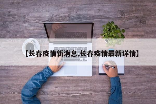 【长春疫情新消息,长春疫情最新详情】