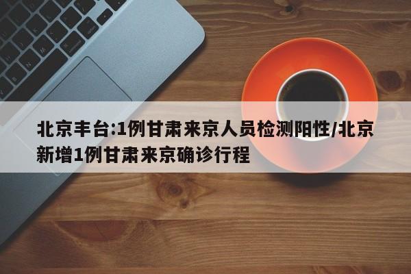 北京丰台:1例甘肃来京人员检测阳性/北京新增1例甘肃来京确诊行程