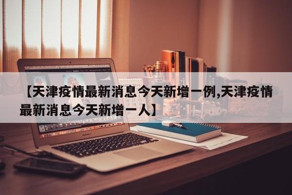 【天津疫情最新消息今天新增一例,天津疫情最新消息今天新增一人】