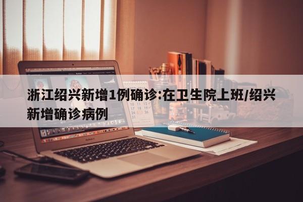 浙江绍兴新增1例确诊:在卫生院上班/绍兴新增确诊病例