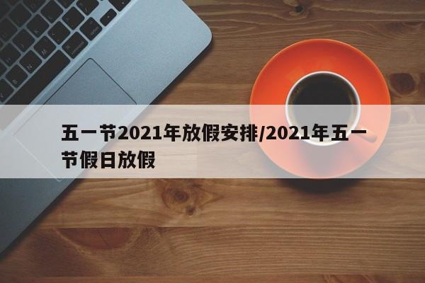 五一节2021年放假安排/2021年五一节假日放假