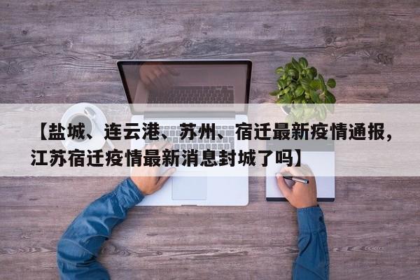 【盐城、连云港、苏州、宿迁最新疫情通报,江苏宿迁疫情最新消息封城了吗】