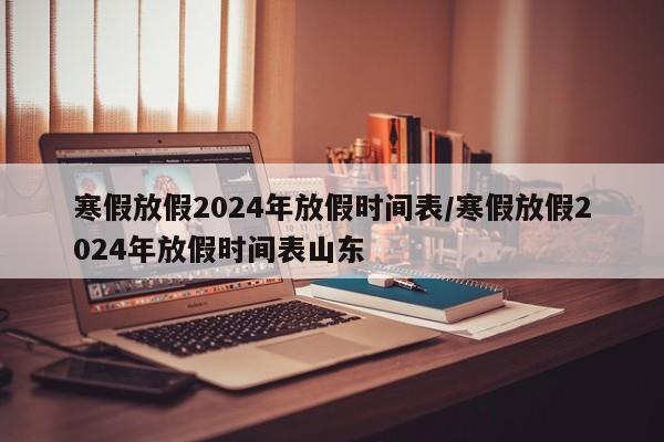 寒假放假2024年放假时间表/寒假放假2024年放假时间表山东
