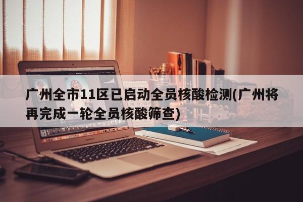 广州全市11区已启动全员核酸检测(广州将再完成一轮全员核酸筛查)