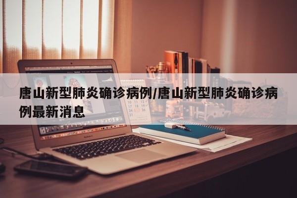 唐山新型肺炎确诊病例/唐山新型肺炎确诊病例最新消息