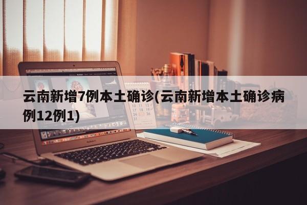 云南新增7例本土确诊(云南新增本土确诊病例12例1)