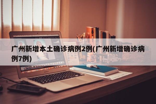 广州新增本土确诊病例2例(广州新增确诊病例7例)