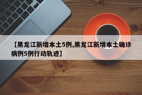 【黑龙江新增本土5例,黑龙江新增本土确诊病例5例行动轨迹】