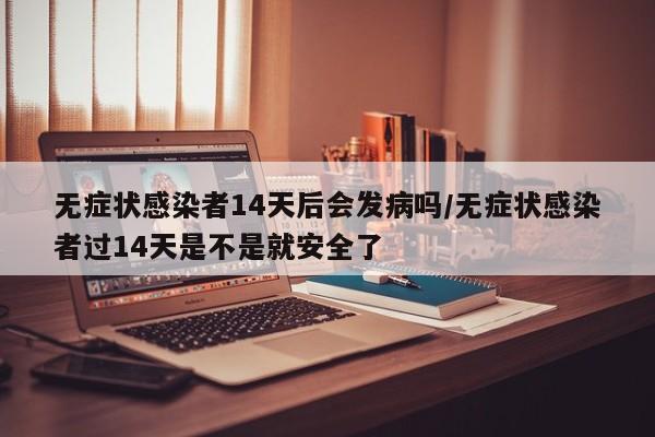 无症状感染者14天后会发病吗/无症状感染者过14天是不是就安全了
