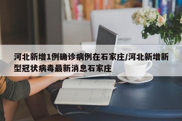 河北新增1例确诊病例在石家庄/河北新增新型冠状病毒最新消息石家庄