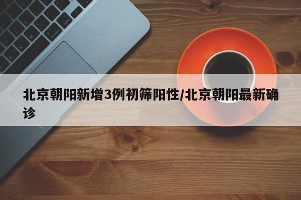北京朝阳新增3例初筛阳性/北京朝阳最新确诊