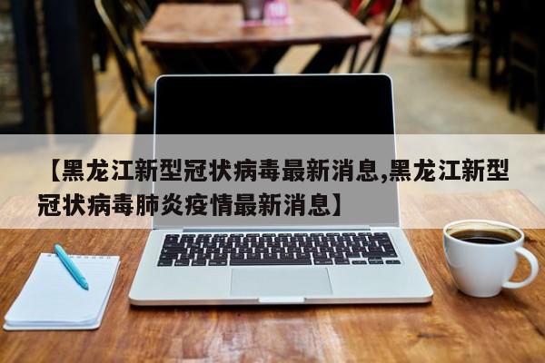 【黑龙江新型冠状病毒最新消息,黑龙江新型冠状病毒肺炎疫情最新消息】