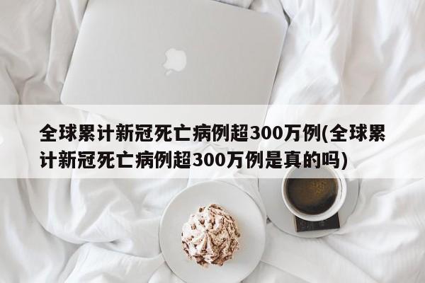 全球累计新冠死亡病例超300万例(全球累计新冠死亡病例超300万例是真的吗)