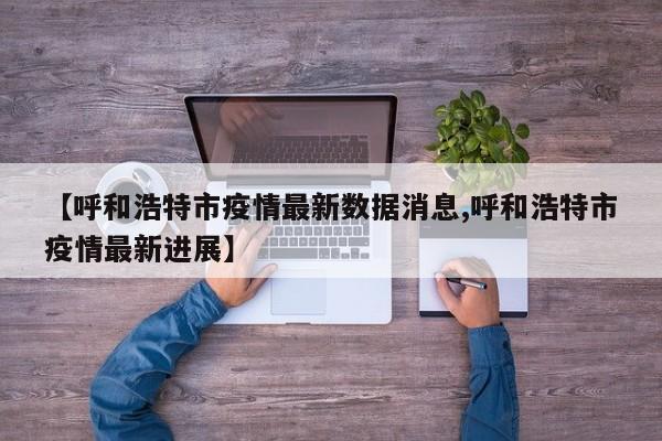 【呼和浩特市疫情最新数据消息,呼和浩特市疫情最新进展】